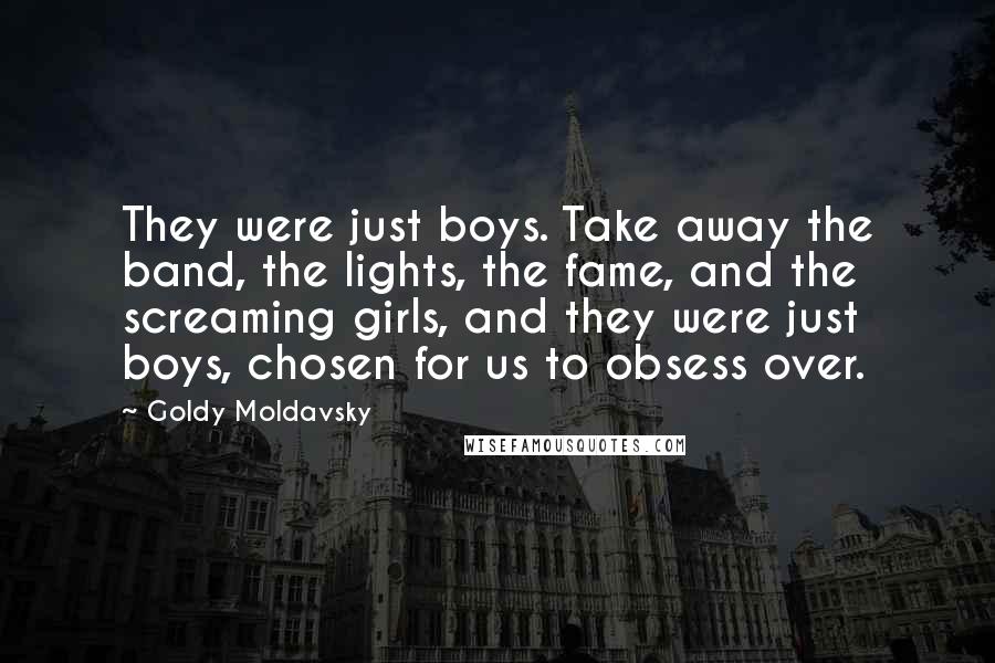 Goldy Moldavsky Quotes: They were just boys. Take away the band, the lights, the fame, and the screaming girls, and they were just boys, chosen for us to obsess over.