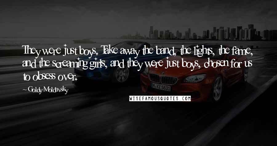 Goldy Moldavsky Quotes: They were just boys. Take away the band, the lights, the fame, and the screaming girls, and they were just boys, chosen for us to obsess over.
