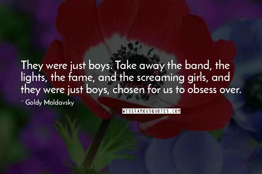 Goldy Moldavsky Quotes: They were just boys. Take away the band, the lights, the fame, and the screaming girls, and they were just boys, chosen for us to obsess over.