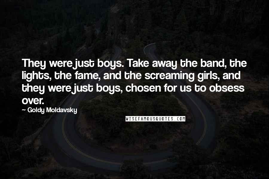 Goldy Moldavsky Quotes: They were just boys. Take away the band, the lights, the fame, and the screaming girls, and they were just boys, chosen for us to obsess over.