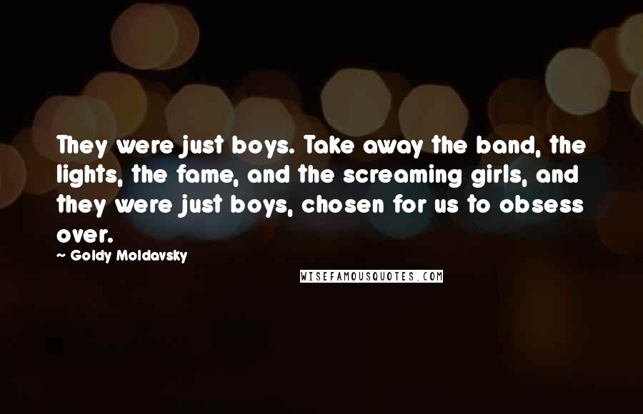 Goldy Moldavsky Quotes: They were just boys. Take away the band, the lights, the fame, and the screaming girls, and they were just boys, chosen for us to obsess over.