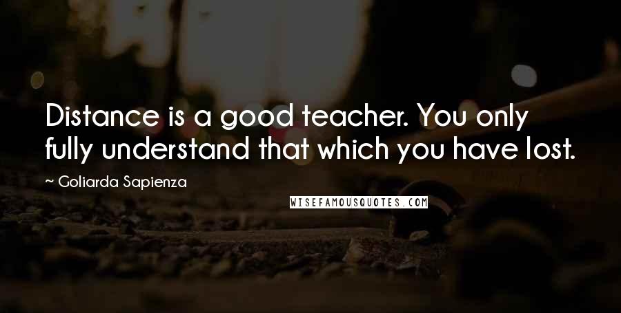 Goliarda Sapienza Quotes: Distance is a good teacher. You only fully understand that which you have lost.