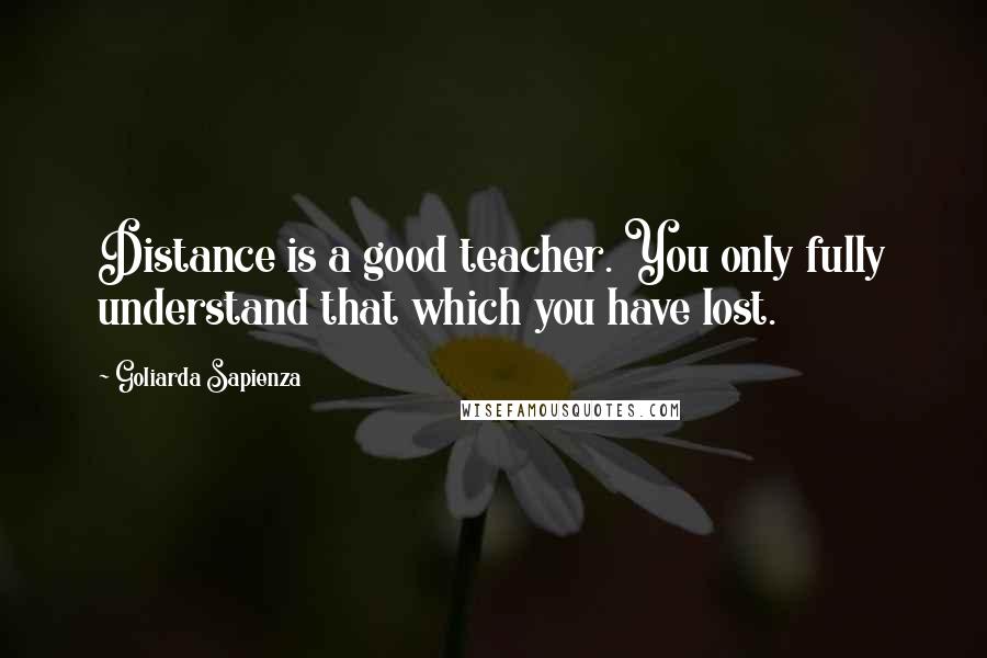 Goliarda Sapienza Quotes: Distance is a good teacher. You only fully understand that which you have lost.