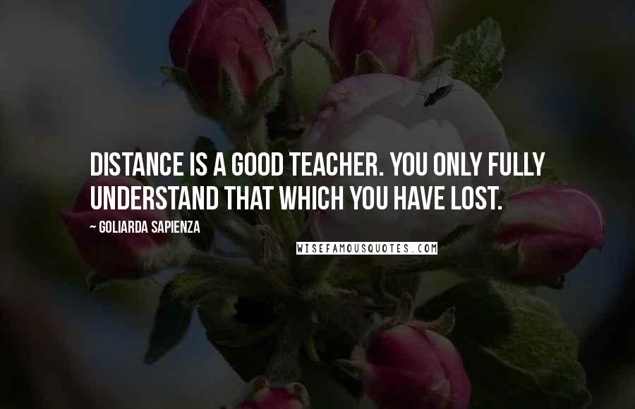 Goliarda Sapienza Quotes: Distance is a good teacher. You only fully understand that which you have lost.