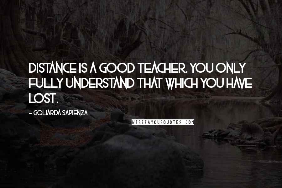 Goliarda Sapienza Quotes: Distance is a good teacher. You only fully understand that which you have lost.