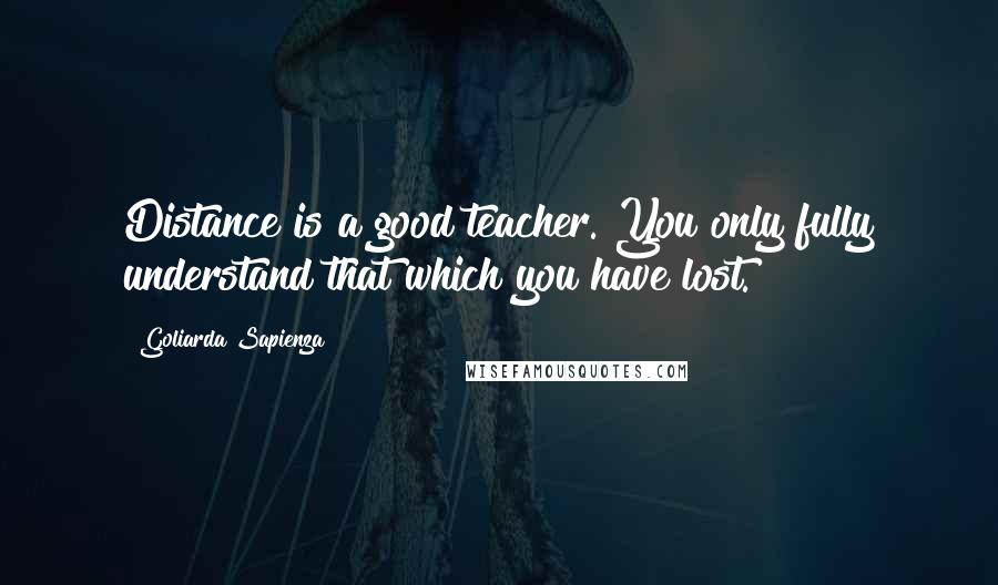 Goliarda Sapienza Quotes: Distance is a good teacher. You only fully understand that which you have lost.