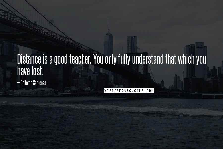 Goliarda Sapienza Quotes: Distance is a good teacher. You only fully understand that which you have lost.