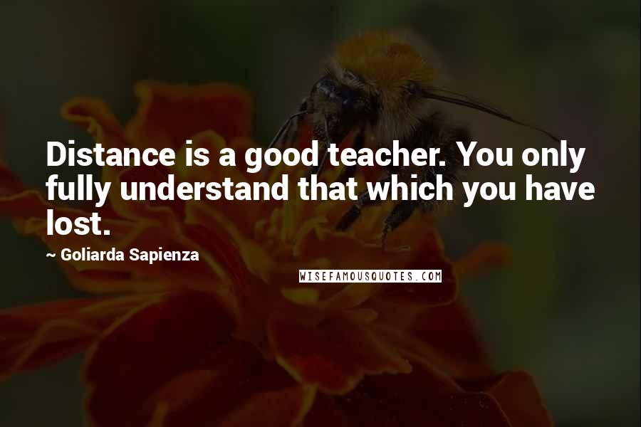 Goliarda Sapienza Quotes: Distance is a good teacher. You only fully understand that which you have lost.