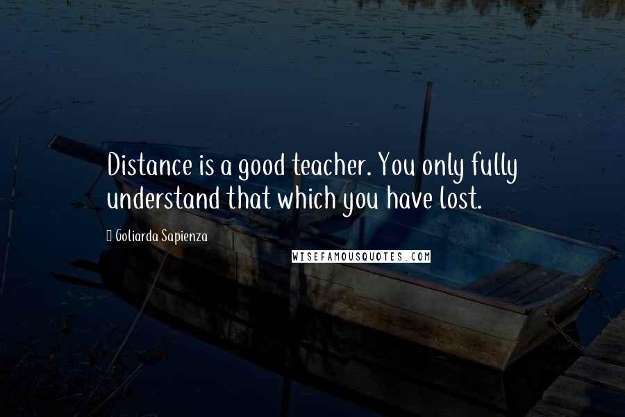 Goliarda Sapienza Quotes: Distance is a good teacher. You only fully understand that which you have lost.