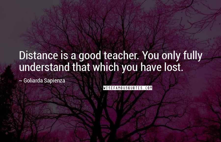 Goliarda Sapienza Quotes: Distance is a good teacher. You only fully understand that which you have lost.