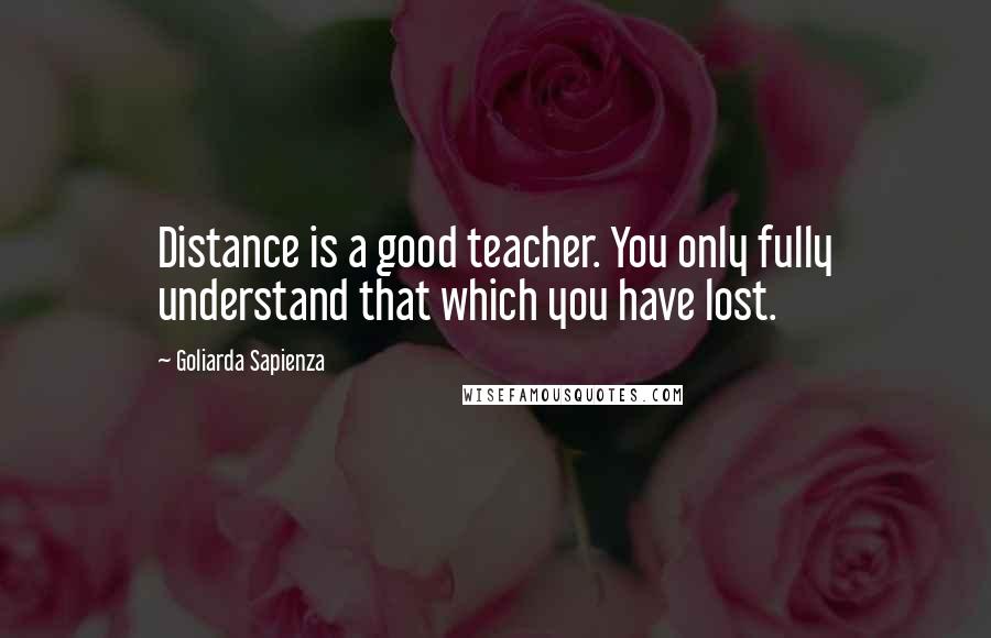 Goliarda Sapienza Quotes: Distance is a good teacher. You only fully understand that which you have lost.