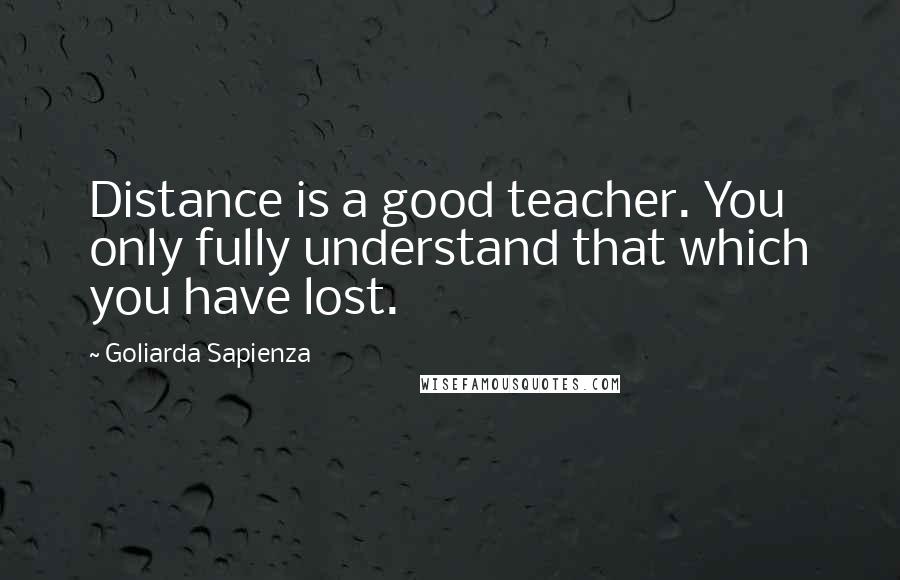 Goliarda Sapienza Quotes: Distance is a good teacher. You only fully understand that which you have lost.