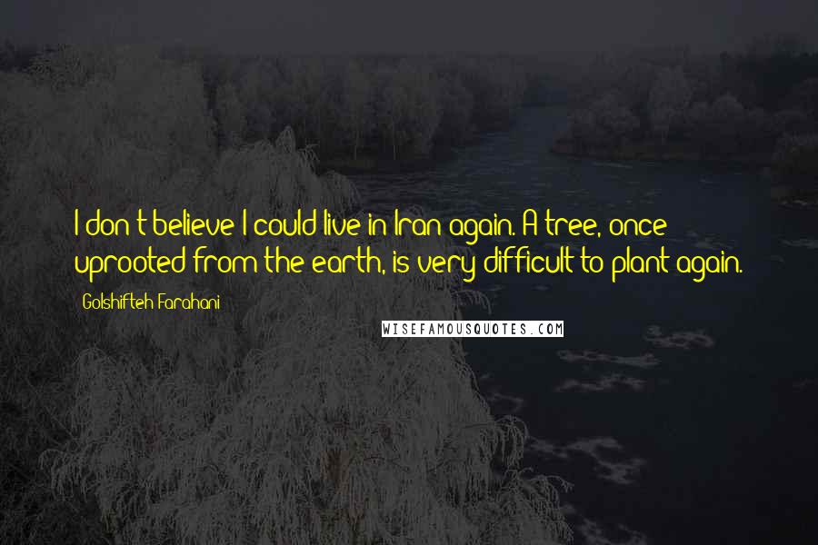 Golshifteh Farahani Quotes: I don't believe I could live in Iran again. A tree, once uprooted from the earth, is very difficult to plant again.