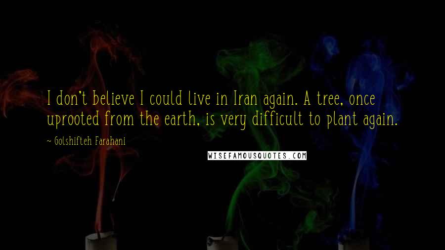 Golshifteh Farahani Quotes: I don't believe I could live in Iran again. A tree, once uprooted from the earth, is very difficult to plant again.