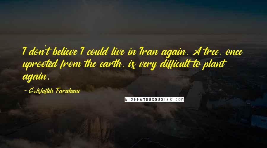 Golshifteh Farahani Quotes: I don't believe I could live in Iran again. A tree, once uprooted from the earth, is very difficult to plant again.