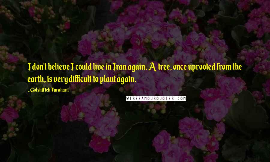Golshifteh Farahani Quotes: I don't believe I could live in Iran again. A tree, once uprooted from the earth, is very difficult to plant again.