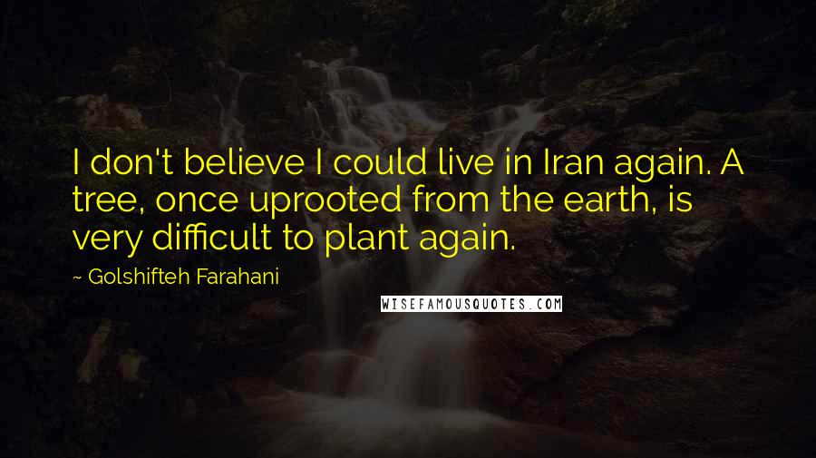 Golshifteh Farahani Quotes: I don't believe I could live in Iran again. A tree, once uprooted from the earth, is very difficult to plant again.