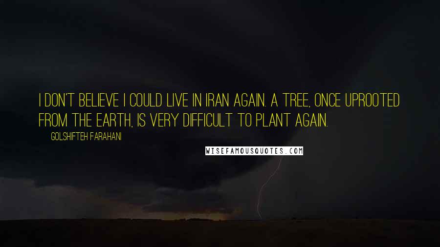 Golshifteh Farahani Quotes: I don't believe I could live in Iran again. A tree, once uprooted from the earth, is very difficult to plant again.