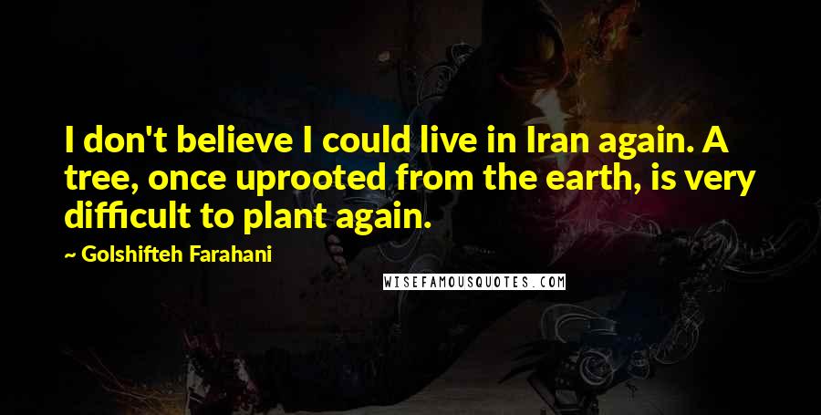 Golshifteh Farahani Quotes: I don't believe I could live in Iran again. A tree, once uprooted from the earth, is very difficult to plant again.
