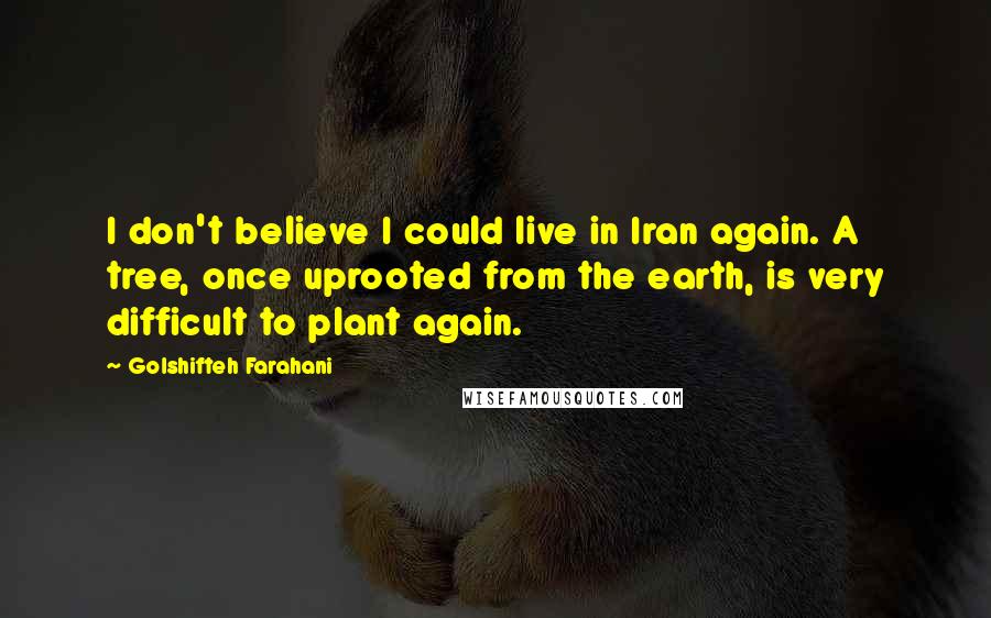 Golshifteh Farahani Quotes: I don't believe I could live in Iran again. A tree, once uprooted from the earth, is very difficult to plant again.