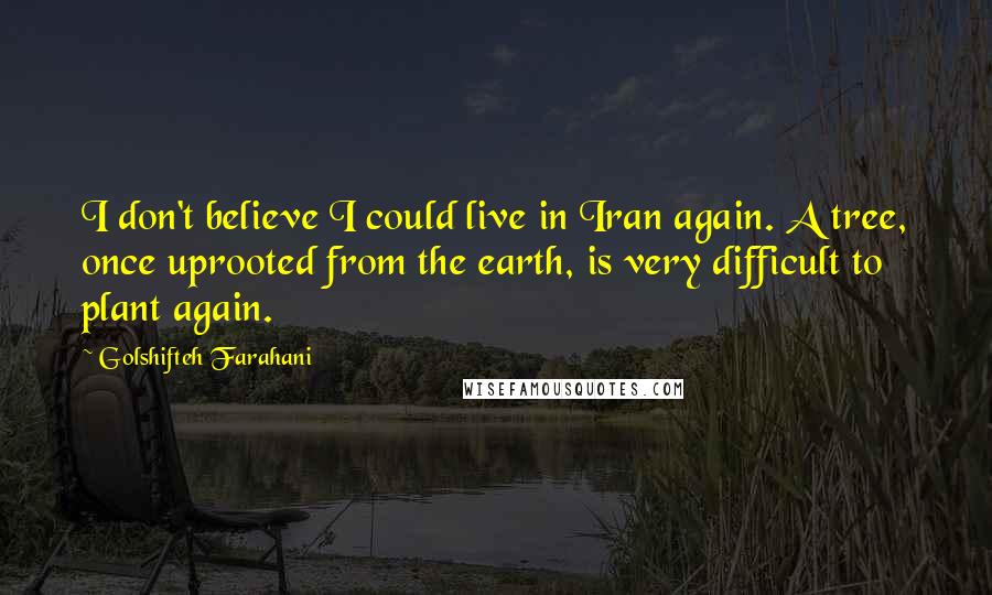 Golshifteh Farahani Quotes: I don't believe I could live in Iran again. A tree, once uprooted from the earth, is very difficult to plant again.
