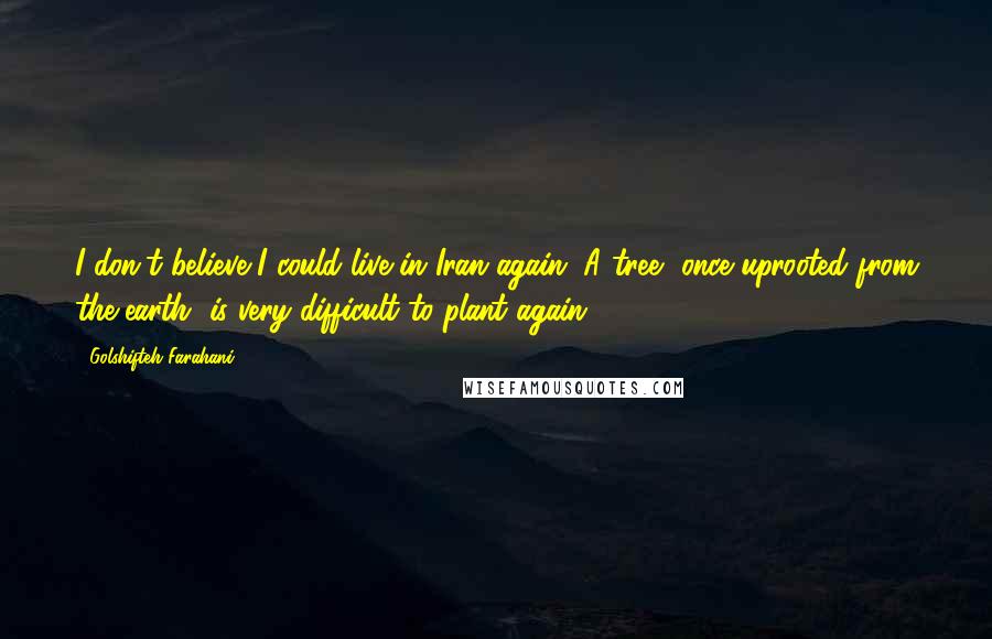 Golshifteh Farahani Quotes: I don't believe I could live in Iran again. A tree, once uprooted from the earth, is very difficult to plant again.