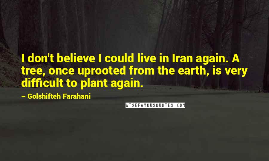Golshifteh Farahani Quotes: I don't believe I could live in Iran again. A tree, once uprooted from the earth, is very difficult to plant again.