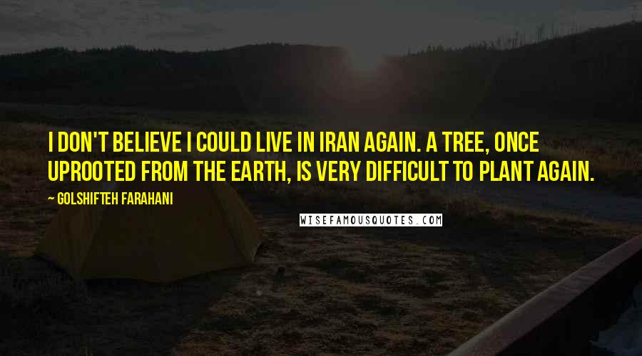 Golshifteh Farahani Quotes: I don't believe I could live in Iran again. A tree, once uprooted from the earth, is very difficult to plant again.