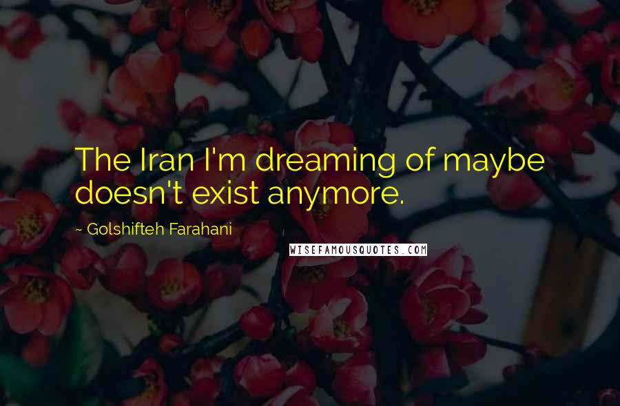 Golshifteh Farahani Quotes: The Iran I'm dreaming of maybe doesn't exist anymore.