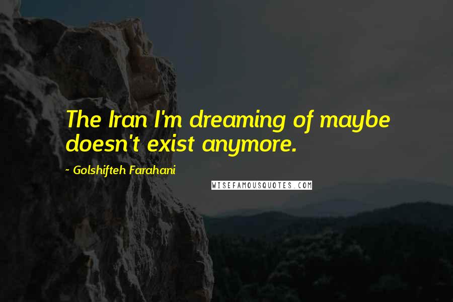 Golshifteh Farahani Quotes: The Iran I'm dreaming of maybe doesn't exist anymore.