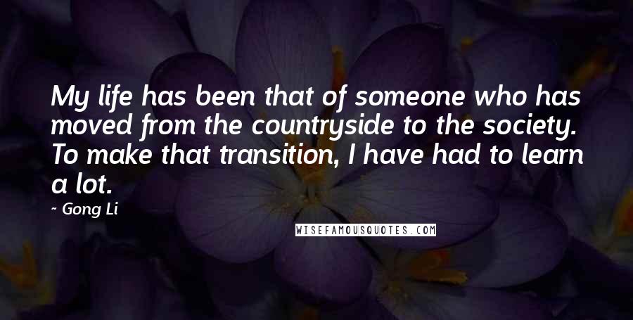 Gong Li Quotes: My life has been that of someone who has moved from the countryside to the society. To make that transition, I have had to learn a lot.