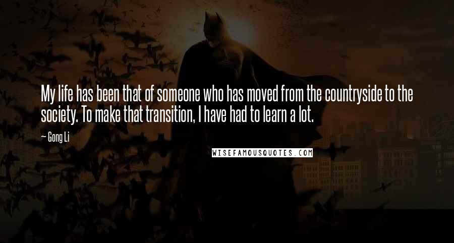 Gong Li Quotes: My life has been that of someone who has moved from the countryside to the society. To make that transition, I have had to learn a lot.