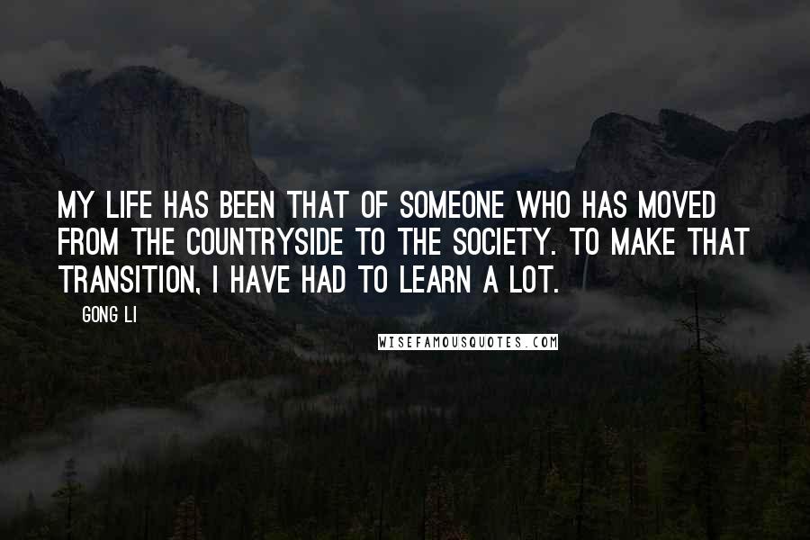 Gong Li Quotes: My life has been that of someone who has moved from the countryside to the society. To make that transition, I have had to learn a lot.