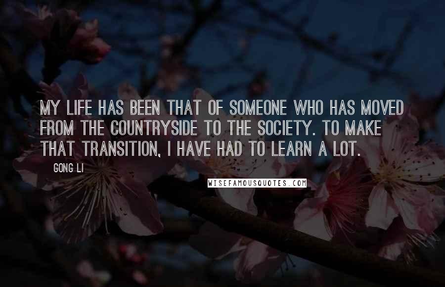 Gong Li Quotes: My life has been that of someone who has moved from the countryside to the society. To make that transition, I have had to learn a lot.