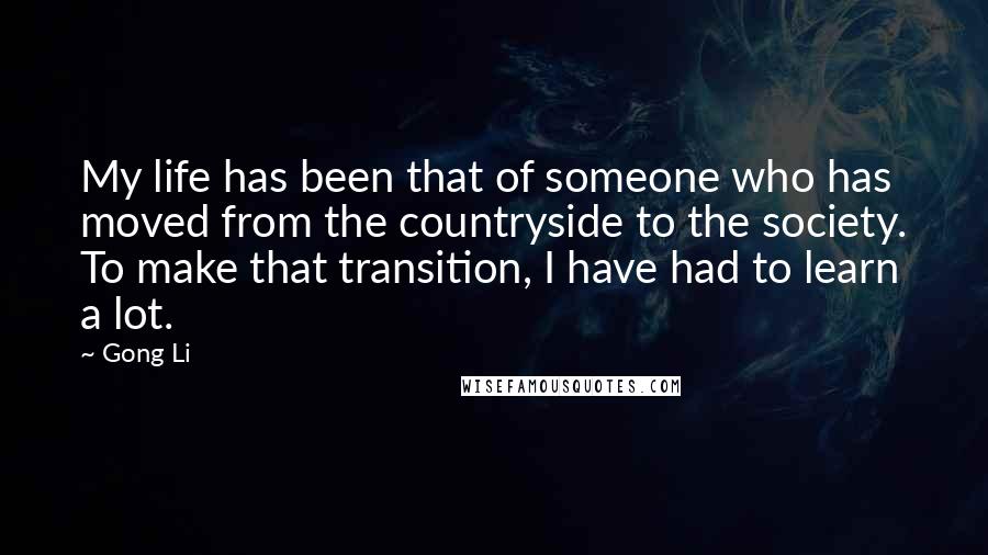 Gong Li Quotes: My life has been that of someone who has moved from the countryside to the society. To make that transition, I have had to learn a lot.