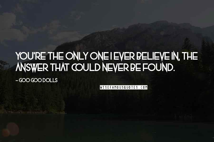 Goo Goo Dolls Quotes: You're the only one I ever believe in, the answer that could never be found.