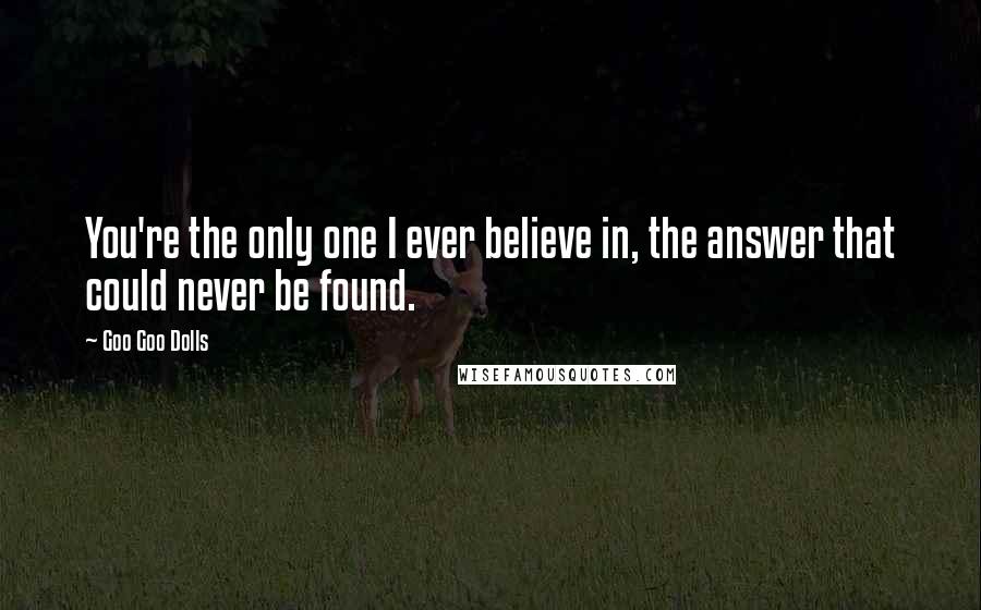 Goo Goo Dolls Quotes: You're the only one I ever believe in, the answer that could never be found.