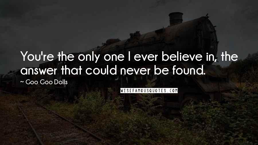 Goo Goo Dolls Quotes: You're the only one I ever believe in, the answer that could never be found.