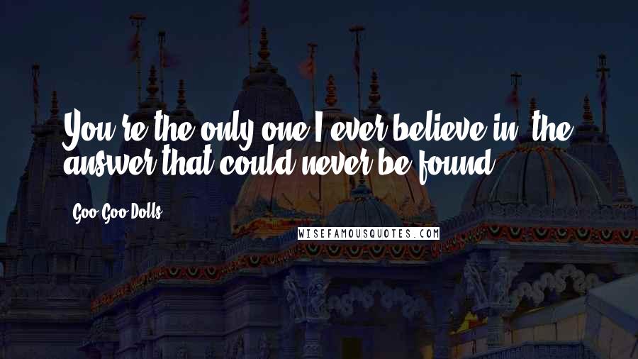 Goo Goo Dolls Quotes: You're the only one I ever believe in, the answer that could never be found.