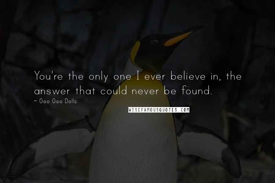 Goo Goo Dolls Quotes: You're the only one I ever believe in, the answer that could never be found.