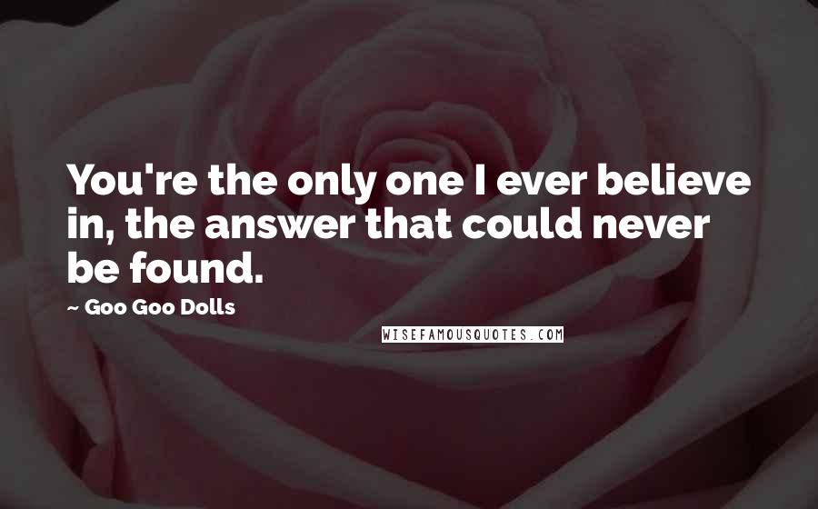 Goo Goo Dolls Quotes: You're the only one I ever believe in, the answer that could never be found.