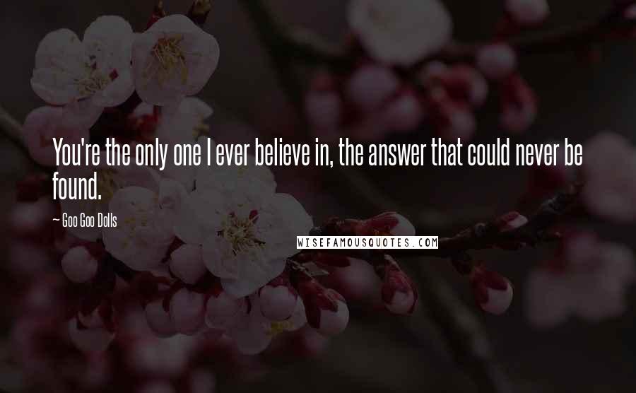 Goo Goo Dolls Quotes: You're the only one I ever believe in, the answer that could never be found.