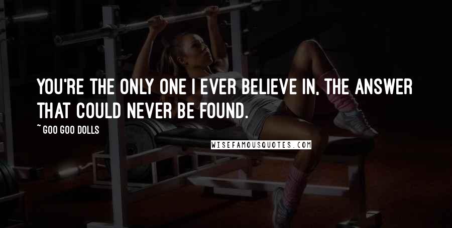 Goo Goo Dolls Quotes: You're the only one I ever believe in, the answer that could never be found.