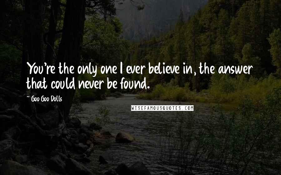 Goo Goo Dolls Quotes: You're the only one I ever believe in, the answer that could never be found.