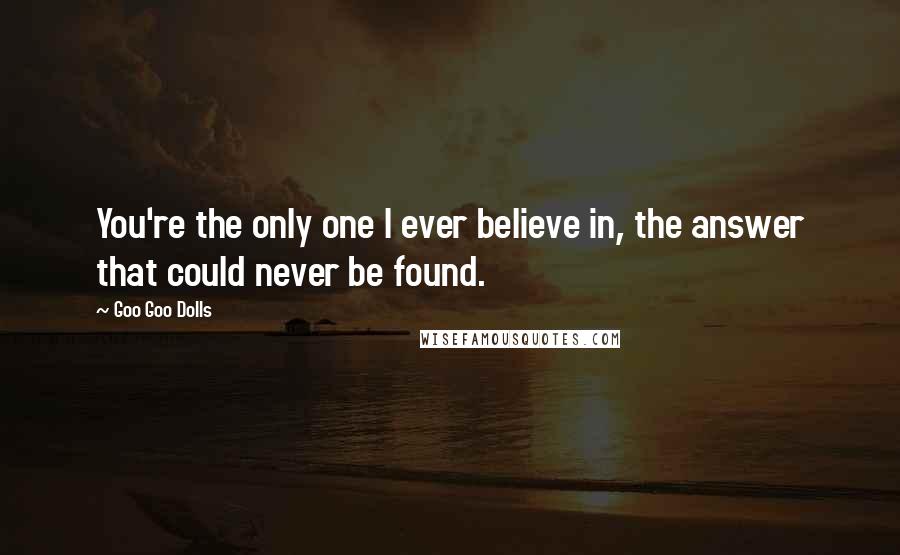 Goo Goo Dolls Quotes: You're the only one I ever believe in, the answer that could never be found.