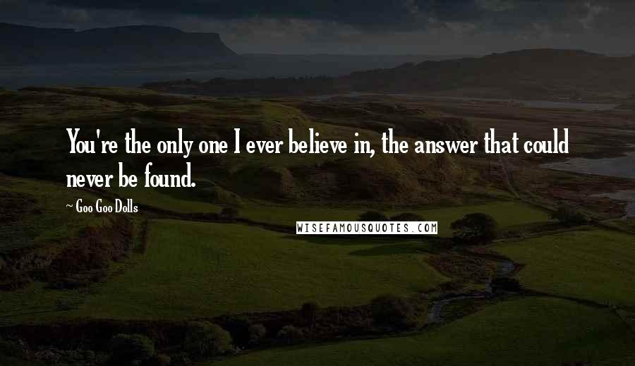 Goo Goo Dolls Quotes: You're the only one I ever believe in, the answer that could never be found.