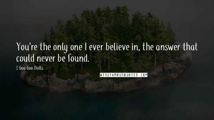 Goo Goo Dolls Quotes: You're the only one I ever believe in, the answer that could never be found.