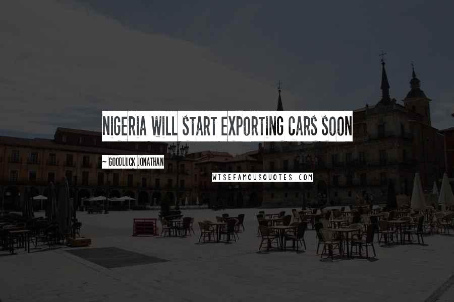 Goodluck Jonathan Quotes: Nigeria will start exporting cars soon