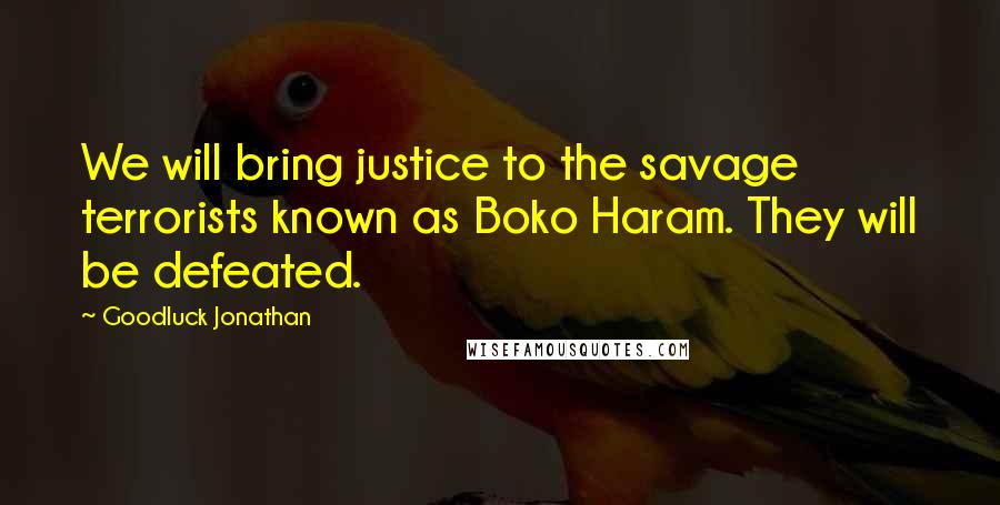 Goodluck Jonathan Quotes: We will bring justice to the savage terrorists known as Boko Haram. They will be defeated.