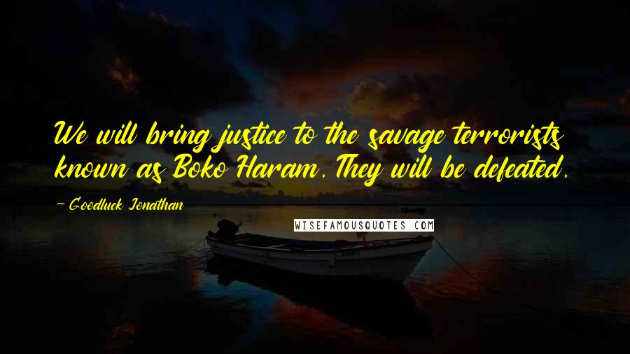 Goodluck Jonathan Quotes: We will bring justice to the savage terrorists known as Boko Haram. They will be defeated.